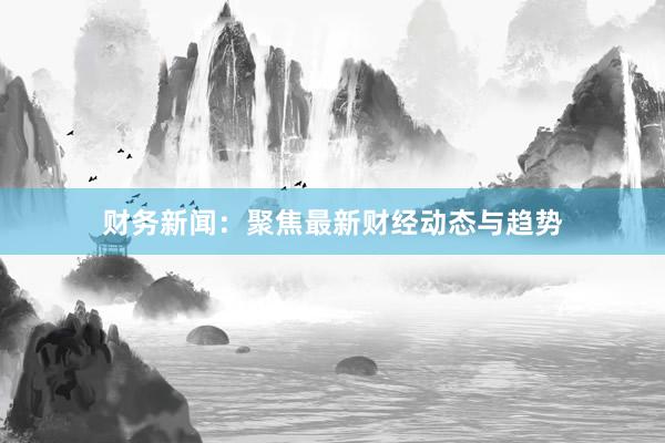 财务新闻：聚焦最新财经动态与趋势